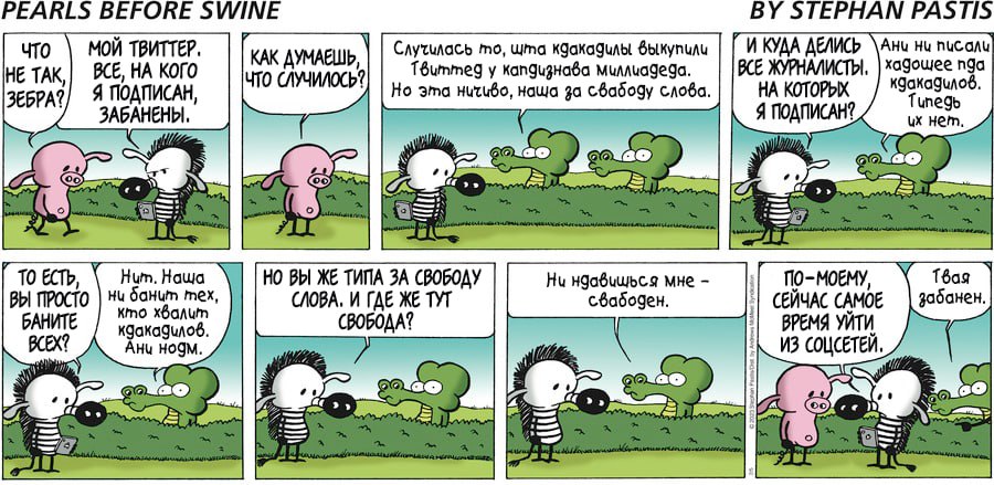 PEARLS BEFORE SWINE ЧТО НЕ ТАК, ЗЕБРА? МОЙ ТВИТТЕР. ВСЕ, НА КОГО Я ПОДПИСАН, ЗАБАНЕНЫ. КАК ДУМАЕШЬ, ЧТО СЛУЧИЛОСЬ! Случилась то, шта какадилы выкупили Твиттед у капдизнава миллиадеда. Но эта ничиво, наша за свабоду слова. то ЕСть, Hum. Haw ВЫ ПРОСТО ни банит тех, БАНИТЕ кто хвалит кдакадилов. BCEX? Ани нодм. НО ВЫ ЖЕ ТИПА ЗА СВОБОДУ СЛОВА. И ГДЕ ЖЕ ТУТ СВОБОДА? Ни ндавишься мне - свабоден. BY STEPHAN PASTIS И КУДА ДЕЛИСЬ Ани ни писали ВСЕ ЖУРНАЛИСТЫ. xagowee nga НА КОТОРЫХ кдакадилов. Я ПОДПИСАН? Tunegb их нет. ПО-МОЕМУ, СЕЙЧАС САМОЕ ВРЕМЯ УЙТИ, ИЗ СОЦСЕТЕЙ, Твая забанен.