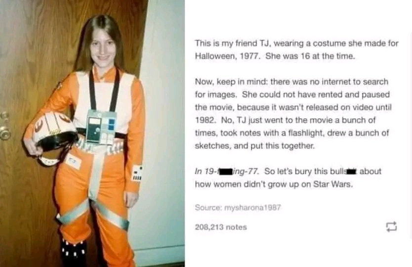 This is my friend TJ, wearing a costume she made for Halloween, 1977. She was 16 at the time. Now, keep in mind: there was no internet to search for images. She could not have rented and paused the movie, because it wasn't released on video until 1982. No, TJ just went to the movie a bunch of times, took notes with a flashlight, drew a bunch of sketches, and put this together. In 19-1ing-77. So let's bury this bulls about how women didn't grow up on Star Wars. Source: mysharona1987 208,213 notes
