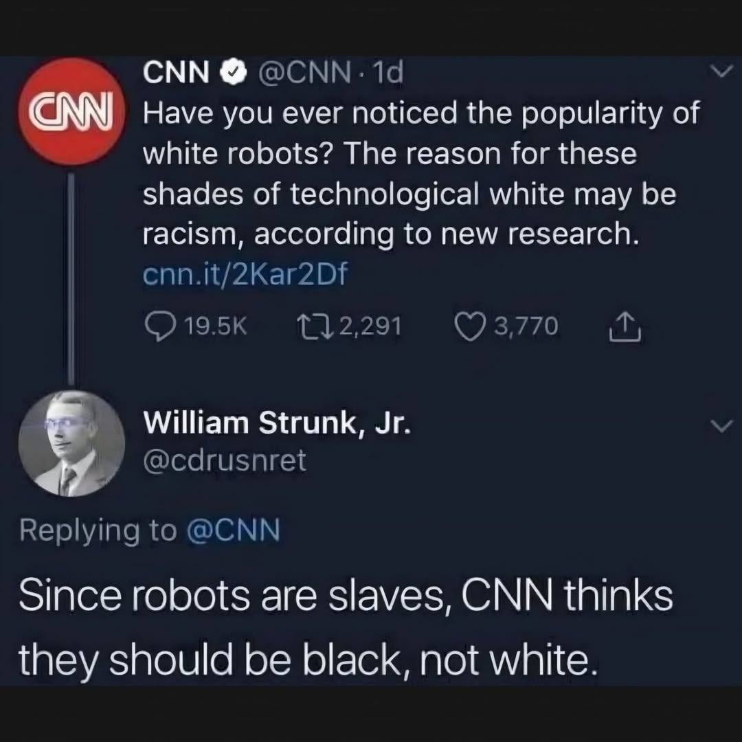 CNN CNN @CNN &bull; 1d Have you ever noticed the popularity of white robots? The reason for these shades of technological white may be racism, according to new research. cnn.it/2Kar2Df &bull; 19.5K t] 2,291 - 3,770 V William Strunk, Jr. @cdrusnret Replying to @CNN Since robots are slaves, CNN thinks they should be black, not white.