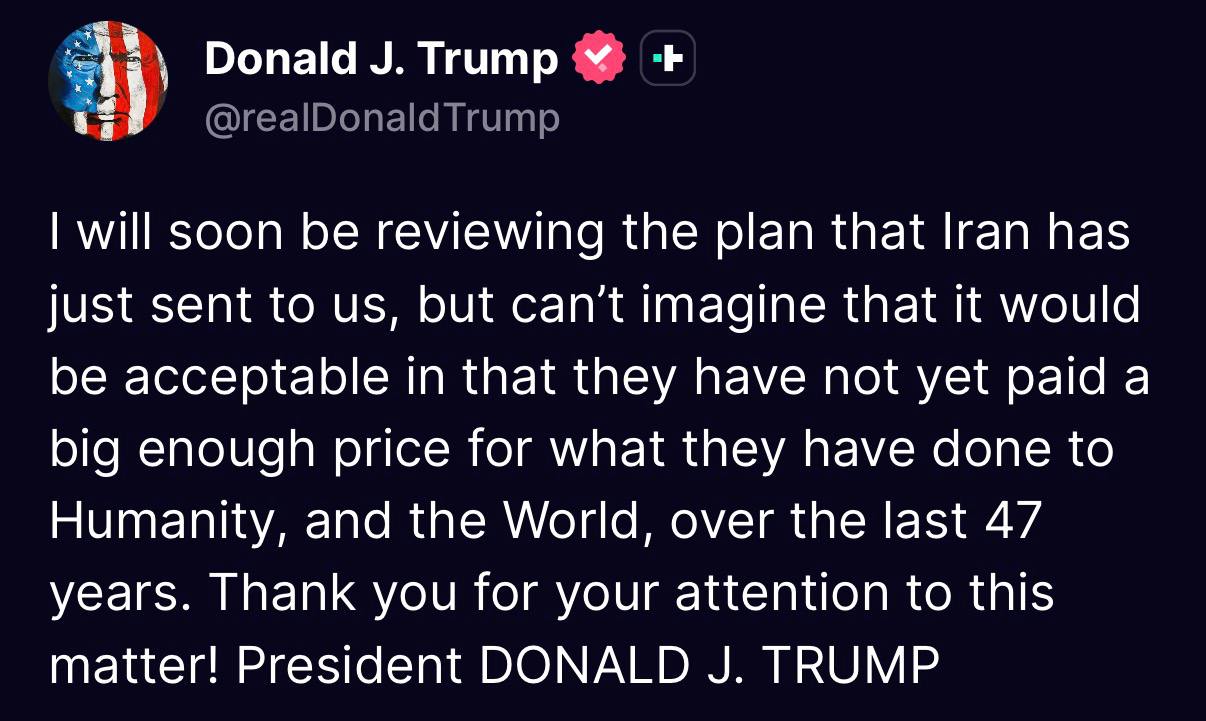 Donald J. Trump @realDonaldTrump I will soon be reviewing the plan that Iran has just sent to us, but can't imagine that it would be acceptable in that they have not yet paid a big enough price for what they have done to Humanity, and the World, over the last 47 years. Thank you for your attention to this matter! President DONALD J. TRUMP
