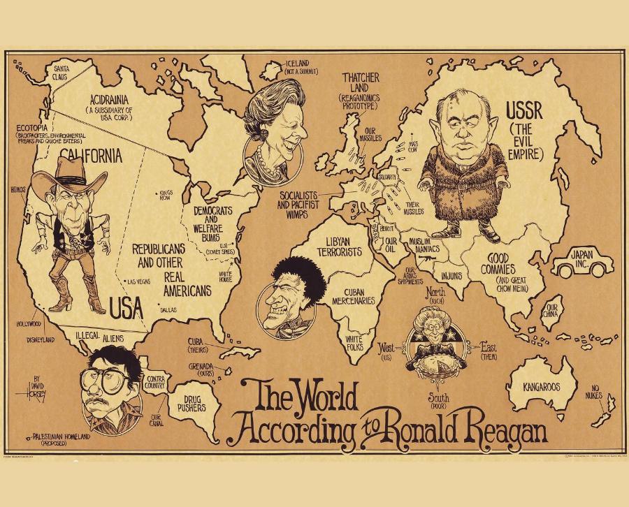 SANTA CLAUS ACIDRAINIA ( A SUBSIDIARY OF USA CORP.) ECOTOPIA &rsaquo; BACKPACKERS, ENVIRONMENTAL FREAKS AND QUICHE EATERS) CALIFORNIA -ICELAND (NOT A SUMMIT) THATCHER LAND (REAGANOMICS PROTOTYPE OUR MISSILES USSR ( THE EVIL EMPIRE) HOMOS HOLLYWOOD DISNEYLAND BY DAVID HORSEY & PALESTINIAN HOMELAND (PROPOSED) KINGO TOW DEMOCRATS AND WELFARE BUMS REPUBLICANS U.NA (SOVIET SPIES) AND OTHER &bull; LAS VEGAS REAL WHITE HOUSE AMERICANS USA &bull; DALLAS ILLEGAL ALIENS CUBA (THEIRS) CONIRA COUNTRY GRENADA - (OURS) DRUG PUSHERS OUR CANAL SOCIALISTS: AND PACIFIST WIMPS SOLDARITY OUR OIL MAS COM THEIR MISSILES MUSLIM MANIACS ARMS INJUNS SHIPMENTS Narth (RICH) LIBYAN TERRORISTS CUBAN MERCENARIES WHITE FOLKS West: (US) GOOD COMMIES AND GREAT CHOW MEIN) OUR CHINA East (THEM) The World KANGAROOS South According tRonald Reagan JAPAN INC. NO NUKES