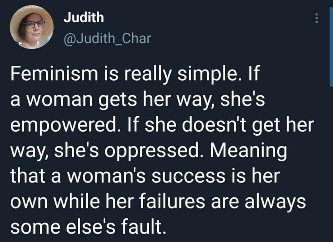 Judith @Judith_Char Feminism is really simple. If a woman gets her way, she's empowered. If she doesn't get her way, she's oppressed. Meaning that a woman's success is her own while her failures are always some else's fault.