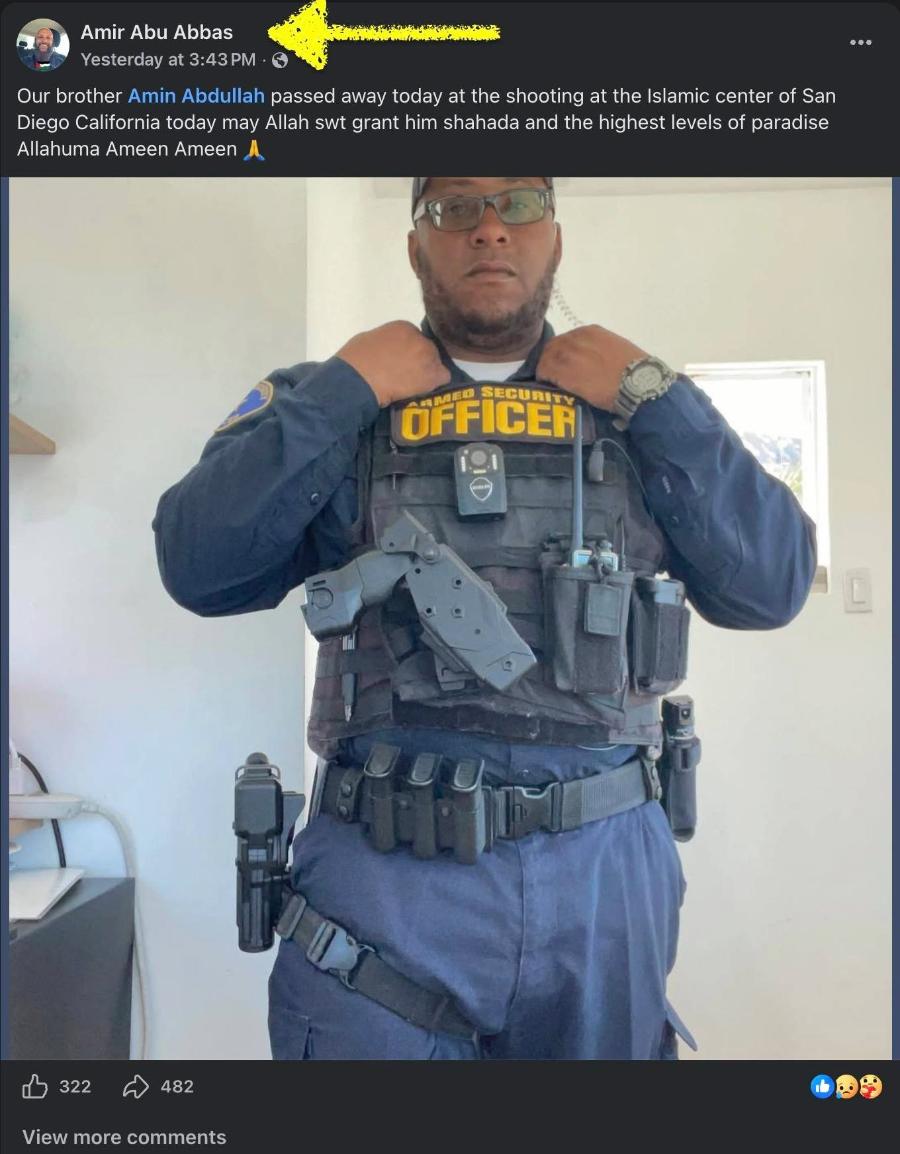 Amir Abu Abbas Yesterday at 3:43 PM &bull; Our brother Amin Abdullah passed away today at the shooting at the Islamic center of San Diego California today may Allah st grant him shahada and the highest levels of paradise Allahuma Ameen Ameen OFFiCER 322 482 View more comments