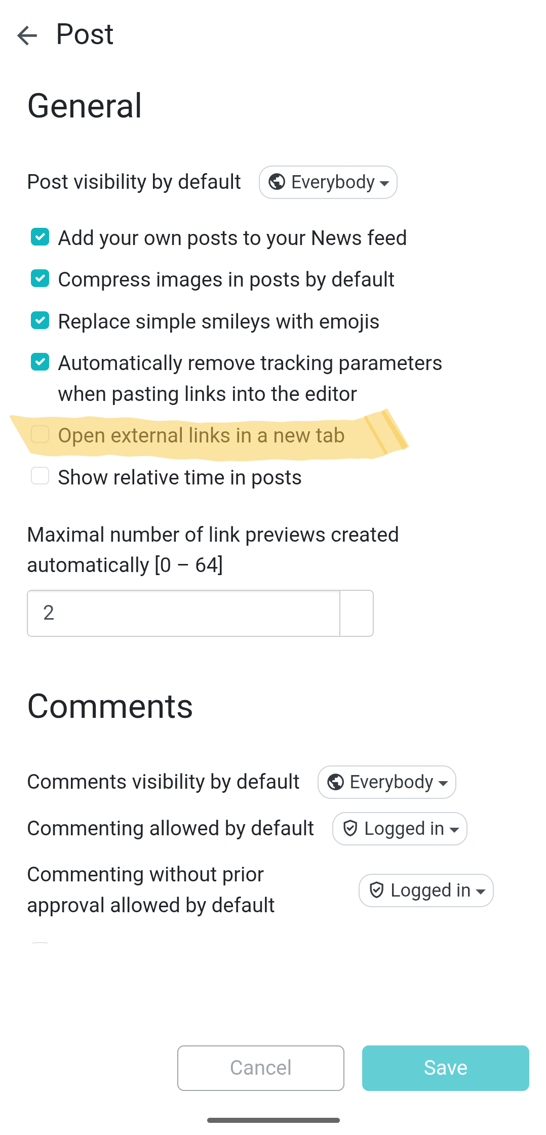 < Post General Post visibility by default &copy; Everybody - &bull; Add your own posts to your News feed &bull; Compress images in posts by default &bull; Replace simple smileys with emojis &bull; Automatically remove tracking parameters when pasting links into the editor Open external links in a new tab Show relative time in posts Maximal number of link previews created automatically [0 - 64] 2 Comments Comments visibility by default Commenting allowed by default Commenting without prior approval allowed by default &copy; Everybody - &bull; Logged in - &bull; Logged in - Cancel Save