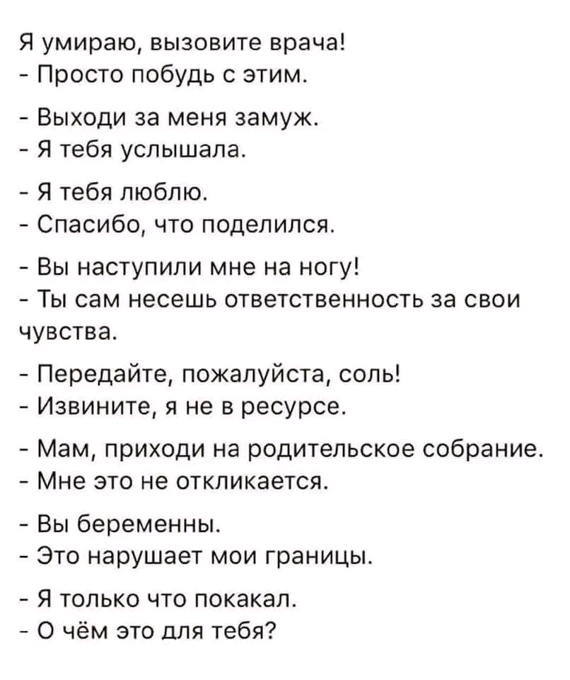 Я умираю, вызовите врача! - Просто побудь с этим. - Выходи за меня замуж. - Я тебя услышала. - Я тебя люблю. - Спасибо, что поделился. - Вы наступили мне на ногу! - Ты сам несешь ответственность за свои чувства. - Передайте, пожалуйста, соль! - Извините, я не в ресурсе. - Мам, приходи на родительское собрание. - Мне это не откликается. - Вы беременны. - Это нарушает мои границы. - Я только что покакал. - О чём это для тебя?