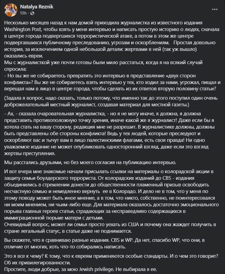 Natalya Reznik . .. 13h &bull; C Несколько месяцев назад к нам домой приходила журналистка из известного издания Washington Post, чтобы взять у меня интервью и написать простую историю о людях, сначала в центре города подвергшихся террористической атаке, а потом в этом же центре подвергавшихся публичному преследованию, угрозам и оскорблениям. Простая довольно история, за исключением одной небольшой детали: жертвами в ней (так уж вышло) оКазались евреи. Мы с журналисткой уже почти готовы были мило расстаться, когда я на всякий случай спросила: - Но вы же не собираетесь превратить это интервью в представление &laquo;двух сторон конфликта&raquo;? Вы же не собираетесь взять интервью у тех, кто ходил за нами, угрожал, пищал и верещал нам в лицо в центре города, чтобы сделать из их ответов вторую половину статьи? (Задала я вопрос, надо сказать, только потому, что именно так до этого поступил один очень доброжелательный местный журналист, создавая материал для местной газеты.) - Ах, - сказала очаровательная журналистка, - но я не могу иначе, я должна, я должна представить противоположную точку зрения, иначе какой же я журналист! Даже если бы я хотела стать на вашу сторону, редакция мне не разрешит. В журналистике должны, должны быть представлены обе стороны конфликта! Ведь у тех людей, которые преследуют и оскорбляют вас и тычут вам в лицо палестинскими флагами, есть своя правда! Ни одно уважаемое издание не может опубликовать односторонний взгляд, даже если это взгляд жертвы преступления. Мы расстались друзьями, но без моего согласия на публикацию интервью. И вот вчера мне знакомые начали присылать ссылки на материалы о колорадской акции в защиту семьи боулдерского террориста. От колорадских изданий до CBS - издания объединились в стремлении донести до общественности пламенный призыв освободить несчастную семью и немедленно вернуть ее в Колорадо. И дело не в том, что у меня по этому поводу может быть иное мнение, а в том, что никто, собственно, не поинтересовался ни моим мнением, ни чьим-либо еще. Для материала оказалось достаточно эмоционального порыва главных героев статьи, страдающих за несправедливо содержащихся в иммиграционной тюрьме матери с детьми. Очевидный вопрос, может ли семья просто уехать из США и почему она жаждет получить в стране легальный статус, в статье даже не поднимается. Вы скажете, что я сравниваю разные издания. CBS и WP. Да нет, спасибо WP, что они, в отличие от многих, хоть что-то собирались написать. Это я все к чему? К тому, что к евреям применяются особые стандарты. И о чем это говорит? Об их привилегированности. Простите, люди добрые, за мою Jewish privilege. Не выбирала я ее.