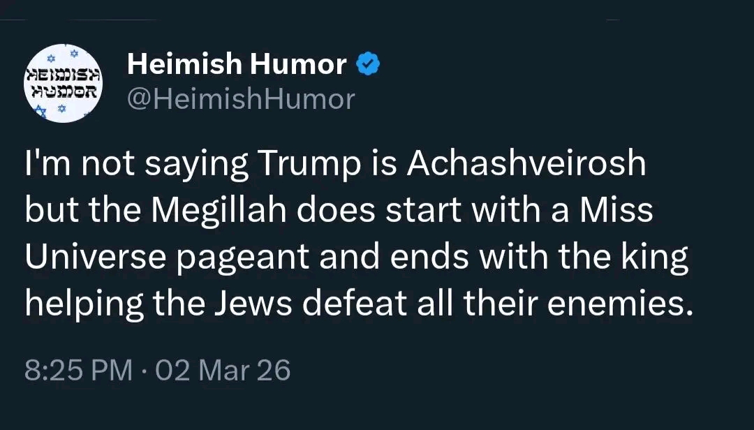 HEIDISA HUOR Heimish Humor &bull; @HeimishHumor I'm not saying Trump is Achashveirosh but the Megillah does start with a Miss Universe pageant and ends with the king helping the Jews defeat all their enemies. 8:25 PM &bull; 02 Mar 26
