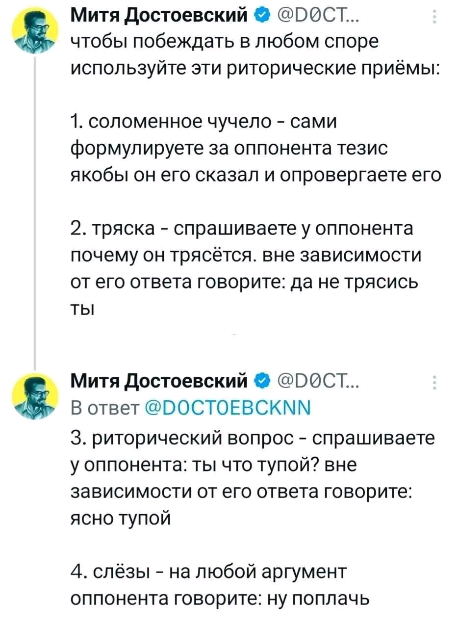 Митя Достоевский • @DOCT... чтобы побеждать в любом споре используйте эти риторические приёмы: 1. соломенное чучело - сами формулируете за оппонента тезис якобы он его сказал и опровергаете его 2. тряска - спрашиваете у оппонента почему он трясётся. вне зависимости от его ответа говорите: да не трясись ты Митя Достоевский • @DOCT... В ответ @DOCTOEBCKNN 3. риторический вопрос - спрашиваете у оппонента: ты что тупой? вне зависимости от его ответа говорите: ясно тупой 4. слёзы - на любой аргумент оппонента говорите: ну поплачь