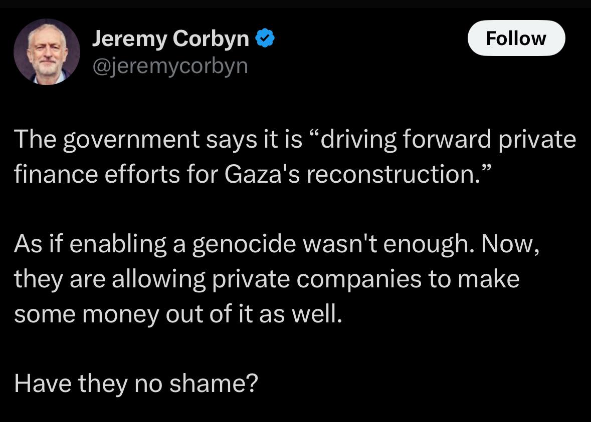 Jeremy Corbyn @jeremycorbyn Follow The government says it is "driving forward private finance efforts for Gaza's reconstruction." As if enabling a genocide wasn't enough. Now, they are allowing private companies to make some money out of it as well. Have they no shame?