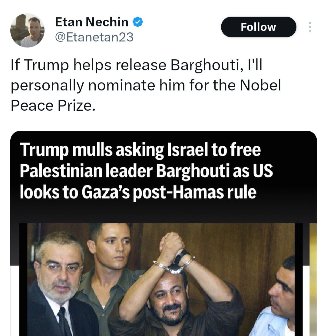 Etan Nechin • @Etanetan23 Follow If Trump helps release Barghouti, I'll personally nominate him for the Nobel Peace Prize. Trump mulls asking Israel to free Palestinian leader Barghouti as US looks to Gaza's post-Hamas rule