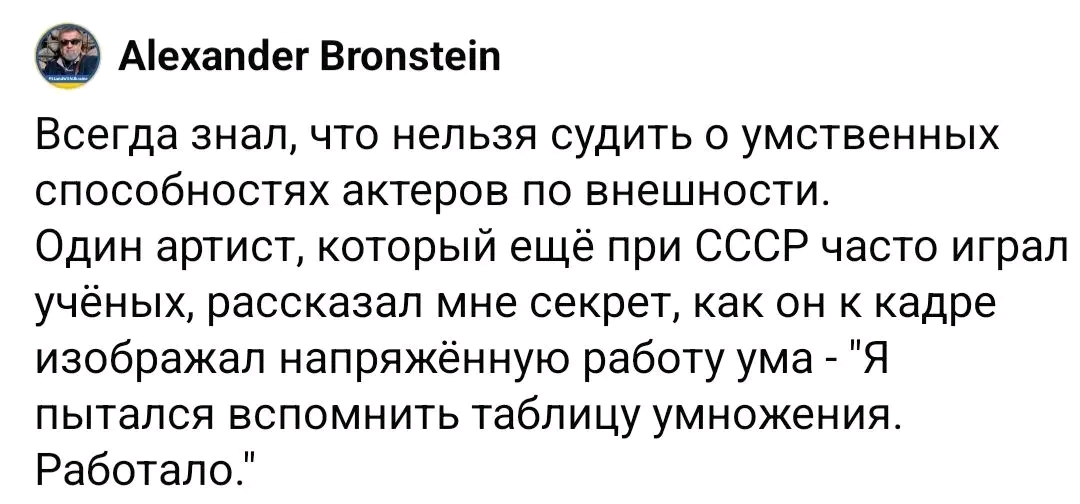 Alexander Bronstein Всегда знал, что нельзя судить о умственных способностях актеров по внешности. Один артист, который ещё при СССР часто играл учёных, рассказал мне секрет, как он к кадре изображал напряжённую работу ума - "Я пытался вспомнить таблицу умножения. Работало."