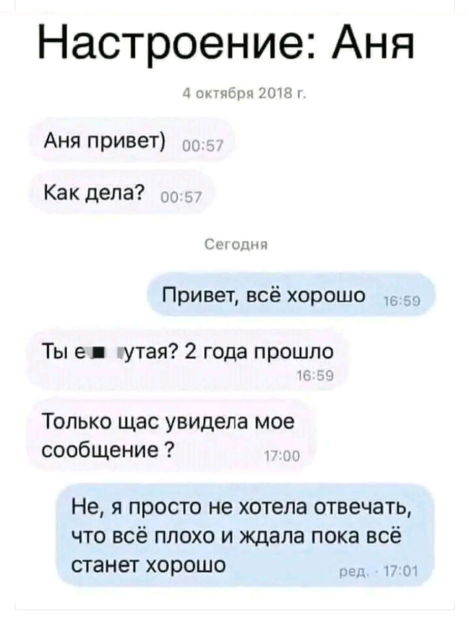 Настроение: Аня 4 октября 2018 г. Аня привет) 00:57 Как дела? 00:57 Сегодня Привет, всё хорошо Ты е &bull; утая? 2 года прошло 16:59 16:59 Только щас увидела мое сообщение ? 17:00 Не, я просто не хотела отвечать, что всё плохо и ждала пока всё станет хорошо ред. - 17:01