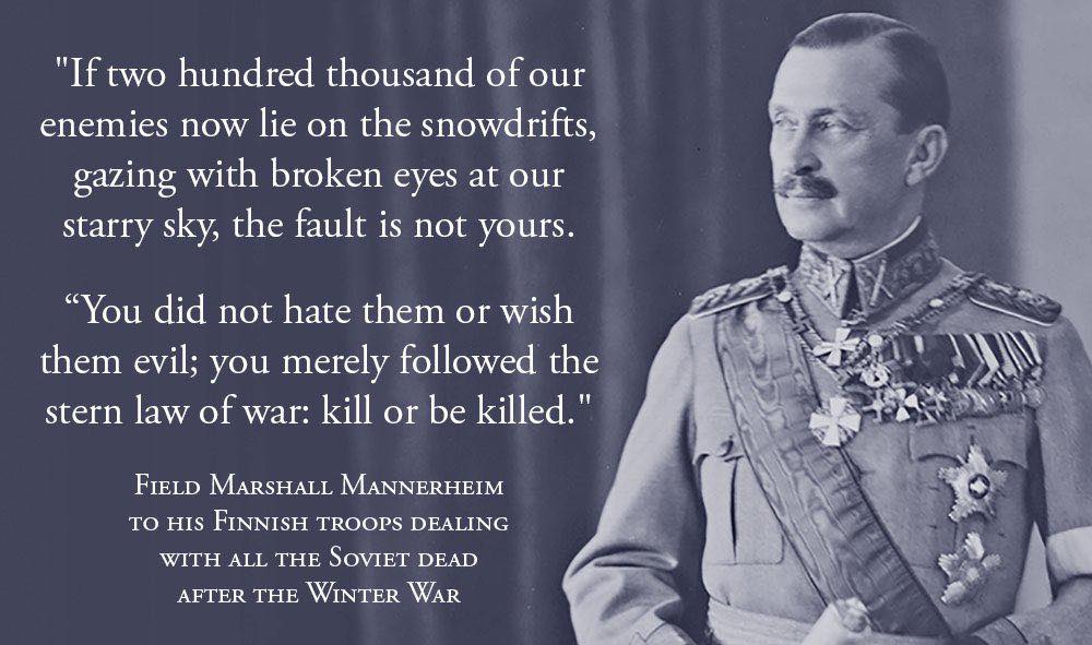 "If two hundred thousand of our enemies now lie on the snowdrifts, gazing with broken eyes at our starry sky, the fault is not yours. "You did not hate them or wish them evil; you merely followed the stern law of war: kill or be killed." FIELD MARSHALL MANNERHEIM TO HIS FINNISH TROOPS DEALING WITH ALL THE SOVIET DEAD AFTER THE WINTER WAR