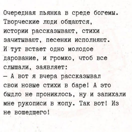 Очередная пьянка в среде богемы. Творческие люди общаются, истории рассказывают, стихи зачитывают, песенки исполняют. И тут встает одно молодое дарование, и громко, чтоб все слышали, заявляет: - А вот я вчера рассказывал свои новые стихи в баре! А это быдло не прониклось, ну и запихали мне рукописи в жопу. Так вот! Из не вошедшего!