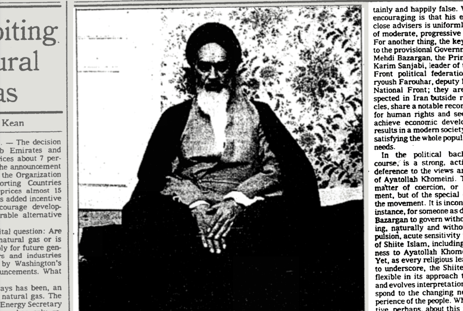 iting. iral IS Kean &bull; - The decision b Emirates and ices about 7 per- he announcement the Organization orting Countries prices almost 15 s added incentive courage develop- rable alternative ital question: Are natural gas or is ly for future gen- 's and industries by Washington's uncements. What ays has been, an natural gas. The Energy Secretary " tainly and happily false. encouraging is that his e close advisers is uniform of moderate, progressive For another thing, the ke! to the provisional Governt Mehdi Bazargan, the Prit Karim Sanjabi, leader of Front political federatio ryoush Farouhar, deputy National Front; they ar spected in Iran butside i cles, share a notable recor for human rights and se achieve economic devel results in a modern societ satisfying the whole popul needs. In the political bac course, is a strong, act deference to the views al of Ayatollah Khomeini. " matter of coercion, or ment, but of the special the movement. It is incon instance, for someone as c Bazargan to govern with ing. naturally and witho pulsion, acute sensitivity of Shiite Islam, including ness to Ayatollah Khom Yet, as every religious le to underscore, the Shiite flexible in its approach and evolves interpretatio spond to the changing n perience of the people. WI pino , narhane ahout this