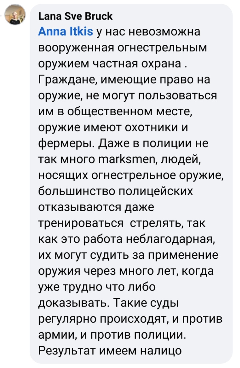 Lana Sve Bruck Anna Itkis у нас невозможна вооруженная огнестрельным оружием частная охрана . Граждане, имеющие право на оружие, не могут пользоваться им в общественном месте, оружие имеют охотники и фермеры. Даже в полиции не так много marksmen, людей, носящих огнестрельное оружие, большинство полицейских отказываются даже тренироваться стрелять, так как это работа неблагодарная, их могут судить за применение оружия через много лет, когда уже трудно что либо доказывать. Такие суды регулярно происходят, и против армии, и против полиции. Результат имеем налицо