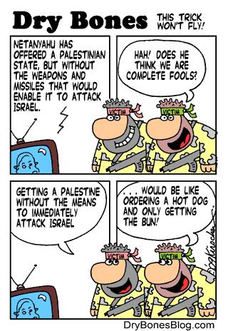 Dry Bones NETANYAHU HAS OFFERED A PALESTINIAN STATE, BUT WITHOUT THE WEAPONS AND MISSILES THAT WOULD ENABLE IT TO ATTACK ISRAEL. THIS TRICK NON'T FLY! HAH! DOES HE THINK WE ARE COMPLETE FOOLS? GETTING A PALESTINE WITHOUT THE MEANS TO INWEDIATELY ATTACK ISRAEL .. WOULD BE LIKE ORDERING A HOT DOG AND ONLY GETTING THE BUN! DryBonesBlog.com
