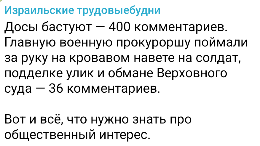 Израильские трудовыебудни Досы бастуют — 400 комментариев. Главную военную прокуроршу поймали за руку на кровавом навете на солдат, подделке улик и обмане Верховного суда - 36 комментариев. Вот и всё, что нужно знать про общественный интерес.