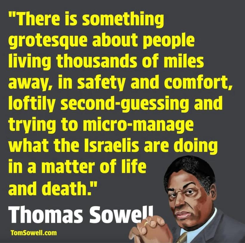 "There is something grotesque about people living thousands of miles away, in safety and comfort, loftily second-guessing and trying to micro-manage what the Israelis are doing in a matter of life and death." Thomas Sowel TomSowell.com