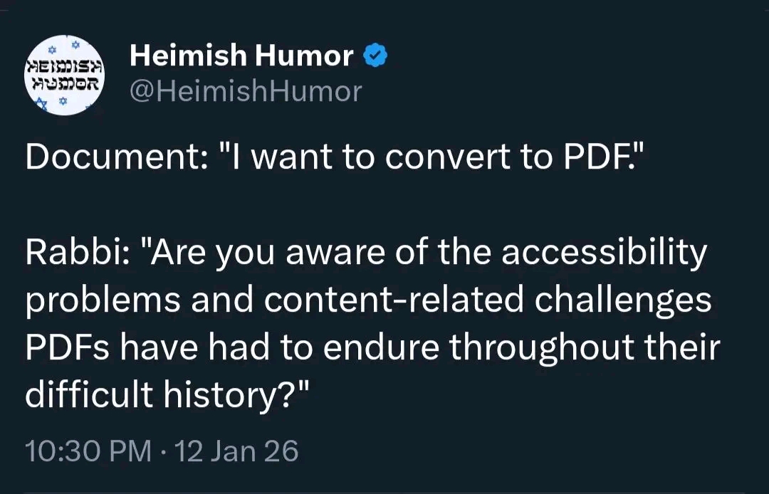 Heimish Humor MUSOR @HeimishHumor Document: "I want to convert to PDF." Rabbi: "Are you aware of the accessibility problems and content-related challenges PDFs have had to endure throughout their difficult history?" 10:30 PM &bull; 12 Jan 26