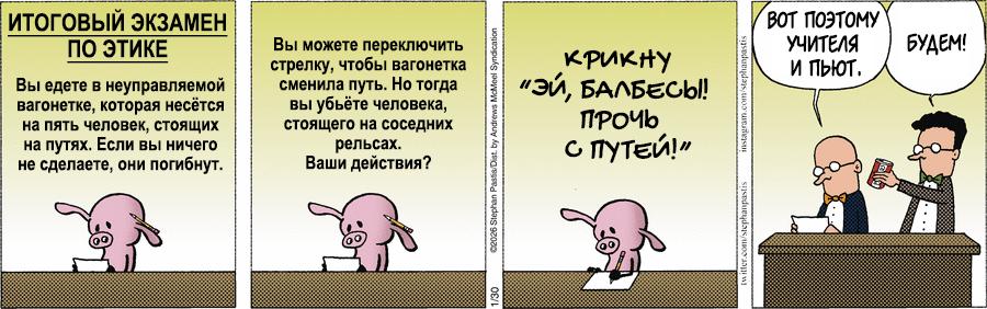 ИТОГОВЫЙ ЭКЗАМЕН ПО ЭТИКЕ Вы едете в неуправляемой вагонетке, которая несётся на пять человек, стоящих на путях. Если вы ничего не сделаете, они погибнут. Вы можете переключить стрелку, чтобы вагонетка сменила путь. Но тогда вы убьёте человека, стоящего на соседних рельсах. Ваши действия? 22026 Stephan Pasts/Dist. by Andrews McMoel Syndication ВОТ ПОЭТОМУ УЧИТЕЛЯ и ПьЮТ. БУДЕМ! крикну "ЭЙ, БАЛБЕСЫ! ПРОЧЬ С ПУТЕЙ!"