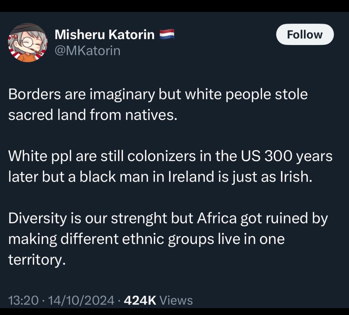 Misheru Katorin @MKatorin Follow Borders are imaginary but white people stole sacred land from natives. White ppl are still colonizers in the US 300 years later but a black man in Ireland is just as Irish. Diversity is our strenght but Africa got ruined by making different ethnic groups live in one territory. 13:20 • 14/10/2024 • 424K Views