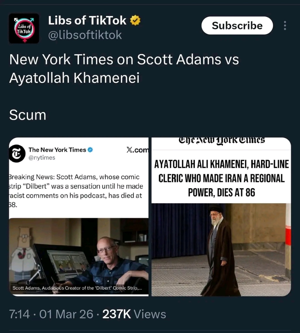 Libs of TikTok Libs of TikTok * @libsoftiktok Subscribe New York Times on Scott Adams vs Ayatollah Khamenei : Scum The New York Times Q @nytimes X.com Breaking News: Scott Adams, whose comic strip "Dilbert" was a sensation until he made acist comments on his podcast, has died at 58. AYATOLLAH ALI KHAMENEI, HARD-LINE CLERIC WHO MADE IRAN A REGIONAL POWER, DIES AT 86 Scott Adams, Audacious Creator of the 'Dilbert' Comic Strip,... 7:14 &bull; 01 Mar 26 &bull; 237K Views
