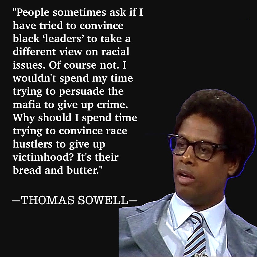"People sometimes ask if I have tried to convince black leaders' to take a different view on racial issues. Of course not. I wouldn't spend my time trying to persuade the mafia to give up crime. Why should I spend time trying to convince race hustlers to give up victimhood? It's their bread and butter." -THOMAS SOWELL-