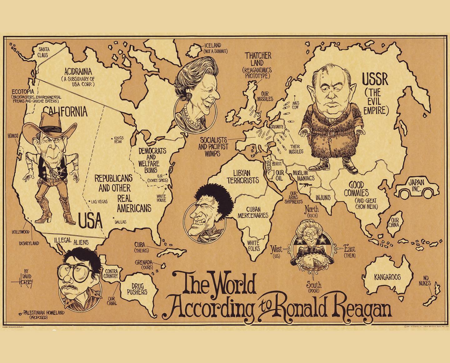 SANTA CLAUS ACIDRAINIA ( A SUBSIDIARY OF USA CORP.) ECOTOPIA › BACKPACKERS, ENVIRONMENTAL FREAKS AND QUICHE EATERS) CALIFORNIA -ICELAND (NOT A SUMMIT) THATCHER LAND (REAGANOMICS PROTOTYPE OUR MISSILES USSR ( THE EVIL EMPIRE) HOMOS HOLLYWOOD DISNEYLAND BY DAVID HORSEY & PALESTINIAN HOMELAND (PROPOSED) KINGO TOW DEMOCRATS AND WELFARE BUMS REPUBLICANS U.NA (SOVIET SPIES) AND OTHER • LAS VEGAS REAL WHITE HOUSE AMERICANS USA • DALLAS ILLEGAL ALIENS CUBA (THEIRS) CONIRA COUNTRY GRENADA - (OURS) DRUG PUSHERS OUR CANAL SOCIALISTS: AND PACIFIST WIMPS SOLDARITY OUR OIL MAS COM THEIR MISSILES MUSLIM MANIACS ARMS INJUNS SHIPMENTS Narth (RICH) LIBYAN TERRORISTS CUBAN MERCENARIES WHITE FOLKS West: (US) GOOD COMMIES AND GREAT CHOW MEIN) OUR CHINA East (THEM) The World KANGAROOS South According tRonald Reagan JAPAN INC. NO NUKES