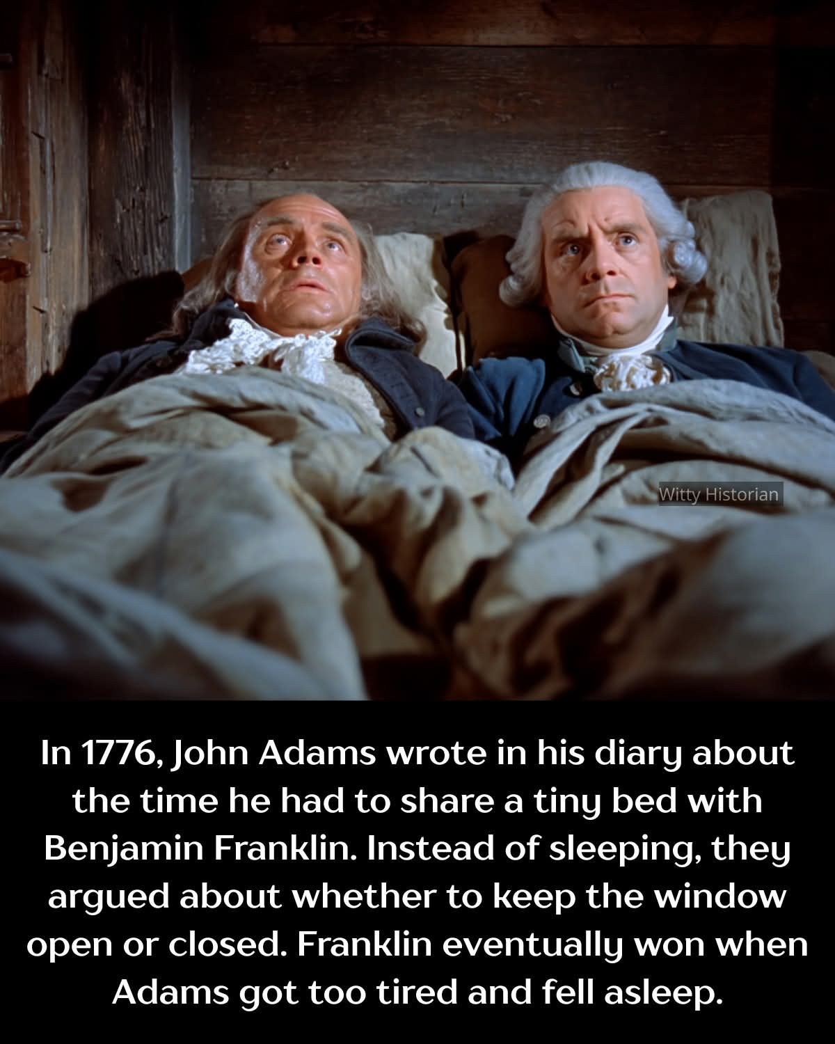 Witty Historian In 1776, John Adams wrote in his diary about the time he had to share a tiny bed with Benjamin Franklin. Instead of sleeping, they argued about whether to keep the window open or closed. Franklin eventually won when Adams got too tired and fell asleep.