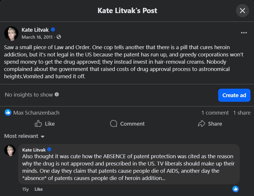 Kate Litvak's Post Kate Litvak March 16, 2011 - Saw a small piece of Law and Order. One cop tells another that there is a pill that cures heroin addiction, but it's not legal in the US because the patent has run up, and greedy corporations won't spend money to get the drug approved; they instead invest in hair-removal creams. Nobody complained about the government that raised costs of drug approval process to astronomical heights. Vomited and turned it off. &bull;.. No insights to show e Create ad Max Schanzenbach Like &bull; Comment 1 comment 1 share Share Most relevant - Kate Litvak O Also thought it was cute how the ABSENCE of patent protection was cited as the reason why the drug is not approved and prescribed in the US. TV liberals should make up their minds. One day they claim that patents cause people die of AIDS, another day the *absence* of patents causes people die of heroin addition... 15y Like
