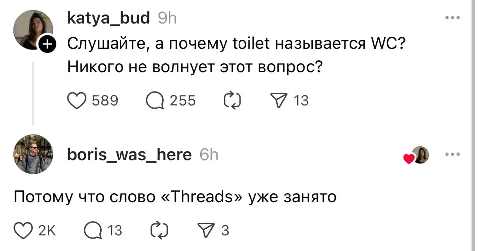+ katya_bud 9h Слушайте, а почему toilet называется WC? Никого не волнует этот вопрос? 589 @ 255 713 boris_was_here 6h Потому что слово «Threads» уже занято O 2K @ 13 3 • • • • •
