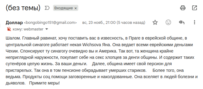 (без темы) • Входящие × Доллар «bongobingo151@gmail.com> вс, 23 нояб., 21:00 (5 часов назад) * • < : • кому: webmaster » Шалом. Главный равинат, хочу поставить вас известость, Провевреско общине, в центральной синагоге работает некая Wichsova Яна. Она ведает всеми еврейскими деньгами Чехии. Спонсируют ту синагогу очевидно вы и Америка. Так вот, та женщина крайне неприглядной наружности, покупает себе на секс хлопцев за денги общины. И содержит таких сутенёров целую жизнь. За ваши деньги. Далее, община имеет свой персион для пристарелых. Так она в том пенсионе обкрадывает умерших стариков. Более того, она ведьма. Продукты соц помощи заговоренные и наколдованные. Она вселяет в людей болезни и дьяволов. Примите меры!