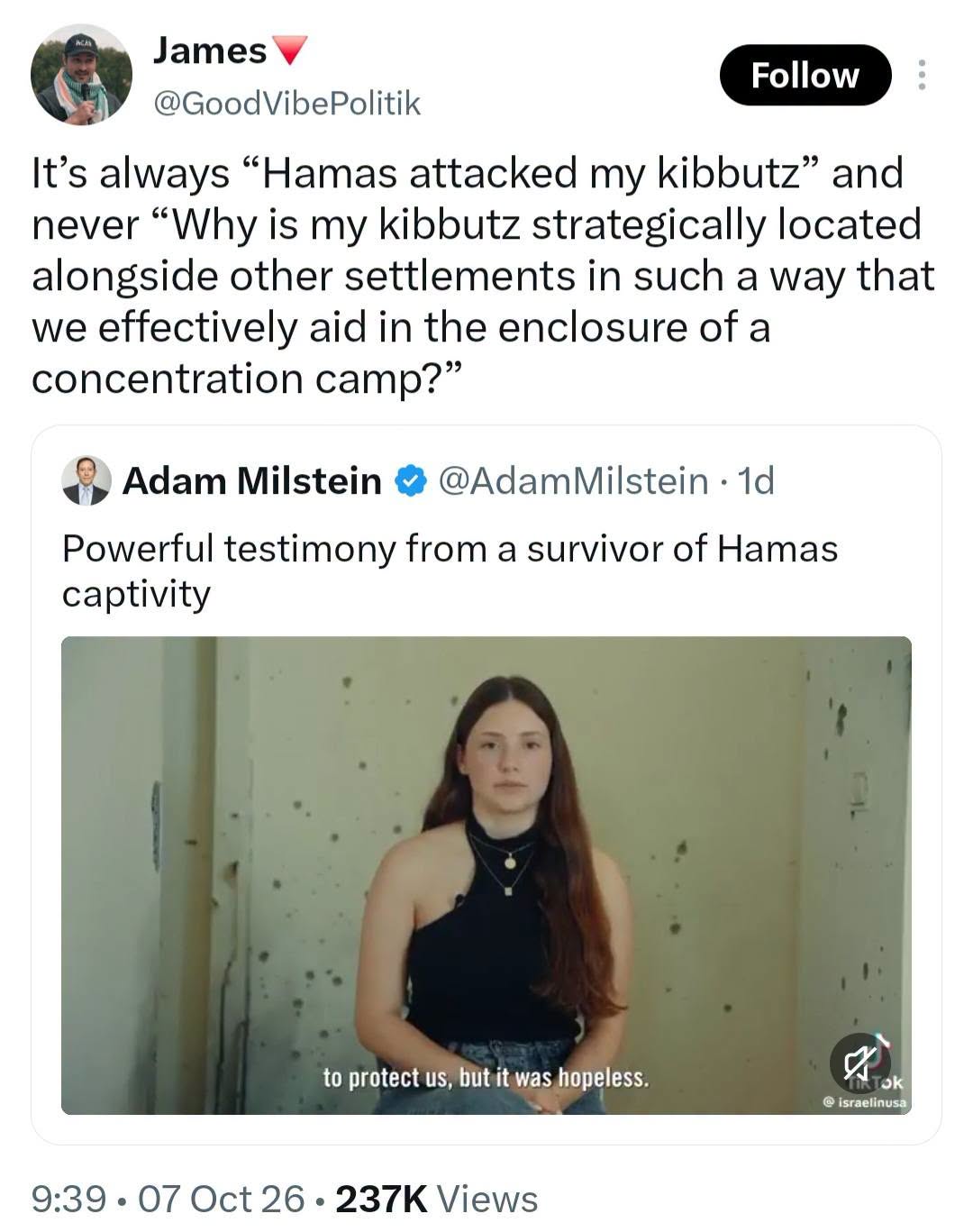 James Follow @GoodVibePolitik It's always "Hamas attacked my kibbutz" and never "Why is my kibbutz strategically located alongside other settlements in such a way that we effectively aid in the enclosure of a concentration camp?" Adam Milstein &bull; @AdamMilstein &bull; 1d Powerful testimony from a survivor of Hamas captivity to protect us, but it was hopeless. @ israelinusa 9:39 &bull; 07 Oct 26 &bull; 237K Views