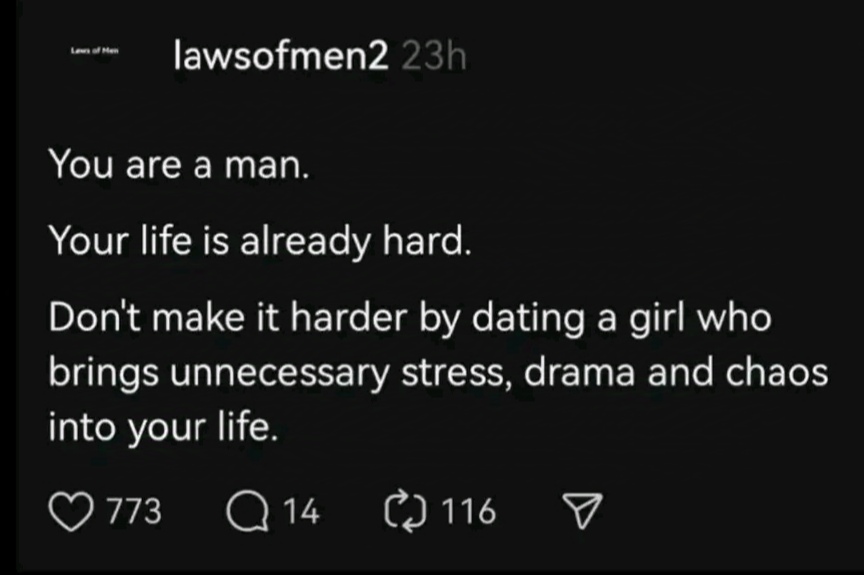 Lew of Mel lawsofmen2 23h You are a man. Your life is already hard. Don't make it harder by dating a girl who brings unnecessary stress, drama and chaos into your life. &copy; 773 Q 14 C 116