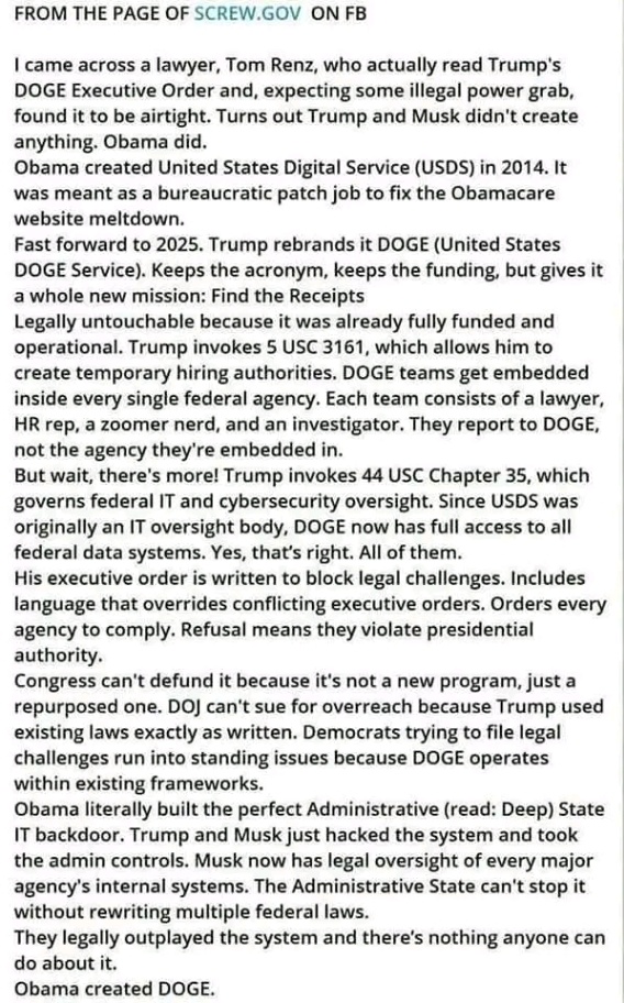 FROM THE PAGE OF SCREW.GOV ON FB I came across a lawyer, Tom Renz, who actually read Trump's DOGE Executive Order and, expecting some illegal power grab, found it to be airtight. Turns out Trump and Musk didn't create anything. Obama did. Obama created United States Digital Service (USDS) in 2014. It was meant as a bureaucratic patch job to fix the Obamacare website meltdown. Fast forward to 2025. Trump rebrands it DOGE (United States DOGE Service). Keeps the acronym, keeps the funding, but gives it a whole new mission: Find the Receipts Legally untouchable because it was already fully funded and operational. Trump invokes 5 USC 3161, which allows him to create temporary hiring authorities. DOGE teams get embedded inside every single federal agency. Each team consists of a lawyer, HR rep, a zoomer nerd, and an investigator. They report to DOGE, not the agency they're embedded in. But wait, there's more! Trump invokes 44 USC Chapter 35, which governs federal IT and cybersecurity oversight. Since USDS was originally an IT oversight body, DOGE now has full access to all federal data systems. Yes, that's right. All of them. His executive order is written to block legal challenges. Includes language that overrides conflicting executive orders. Orders every agency to comply. Refusal means they violate presidential authority. Congress can't defund it because it's not a new program, just a repurposed one. DOj can't sue for overreach because Trump used existing laws exactly as written. Democrats trying to file legal challenges run into standing issues because DOGE operates within existing frameworks. Obama literally built the perfect Administrative (read: Deep) State IT backdoor. Trump and Musk just hacked the system and took the admin controls. Musk now has legal oversight of every major agency's internal systems. The Administrative State can't stop it without rewriting multiple federal laws. They legally outplayed the system and there's nothing anyone can do about it. Obama created DOGE.