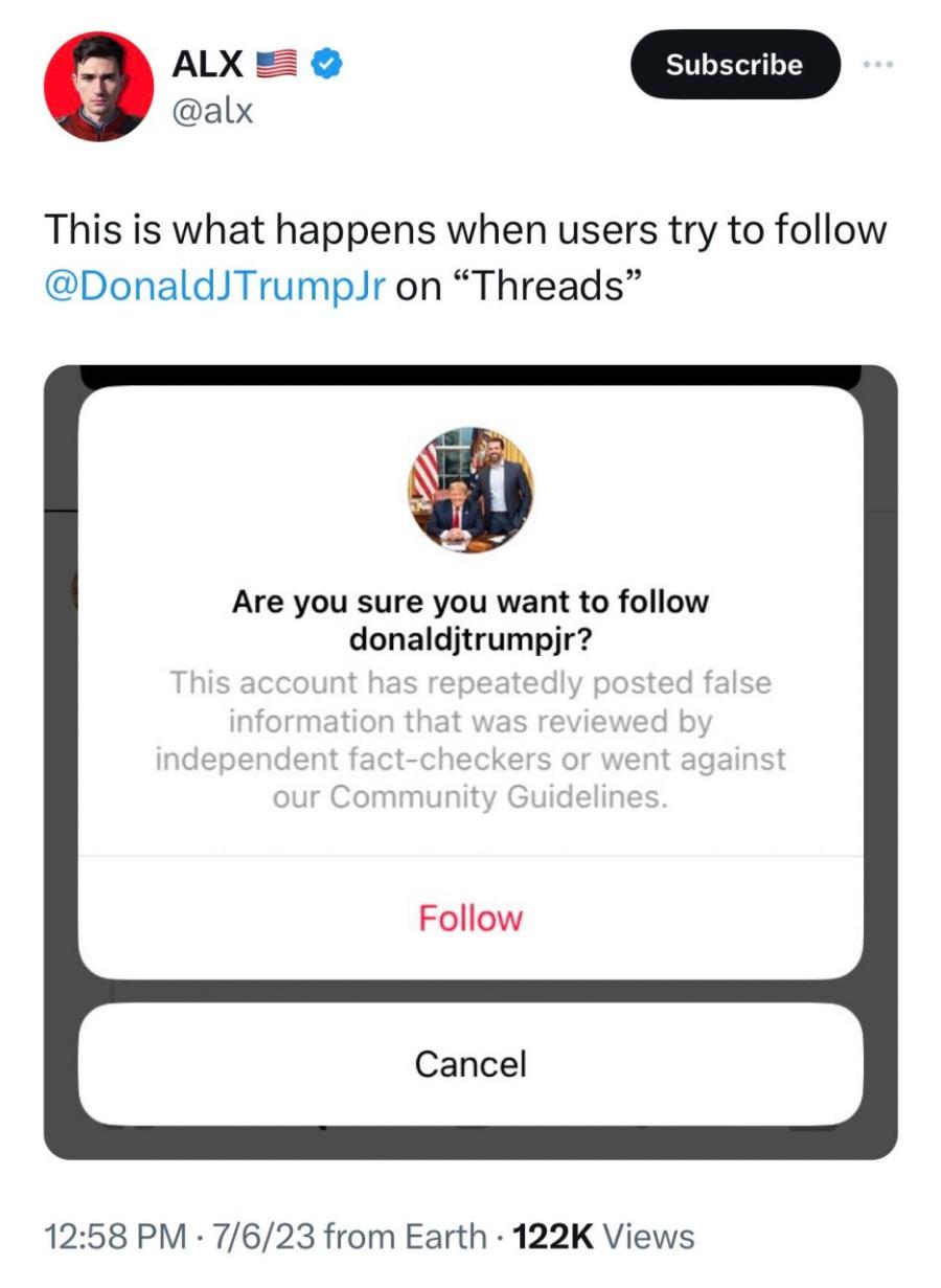 ALX @alx Subscribe This is what happens when users try to follow @DonaldJTrumpJr on "Threads" Are you sure you want to follow donalditrumpjr? This account has repeatedly posted false information that was reviewed by independent fact-checkers or went against our Community Guidelines. Follow Cancel 12:58 PM &bull; 7/6/23 from Earth &bull; 122K Views