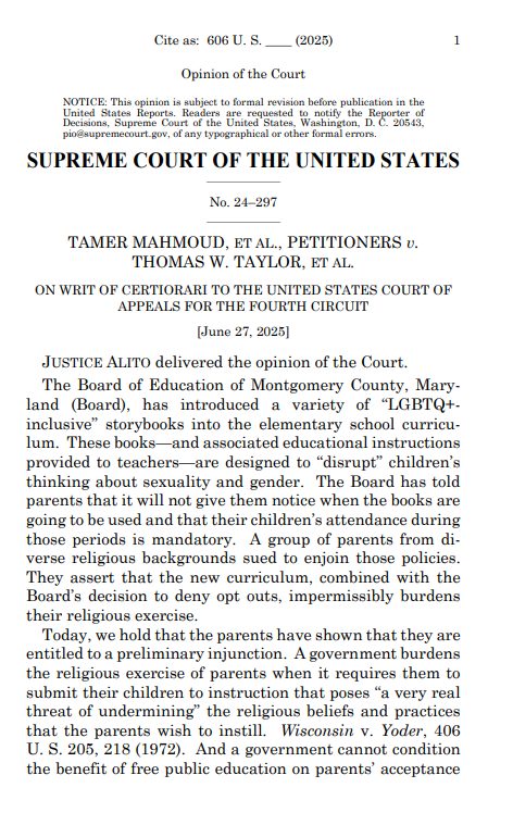 Cite as: 606 U.S. _ (2025) Opinion of the Court pio@supremecourt.gov, of any typographical or other formal errors. SUPREME COURT OF THE UNITED STATES No. 24-297 TAMER MAHMOUD, ET AL., PETITIONERS U. THOMAS W. TAYLOR, ET AL. ON WRIT OF CERTIORARI TO THE UNITED STATES COURT OF APPEALS FOR THE FOURTH CIRCUIT (June 27, 2025] JUSTICE ALITO delivered the opinion of the Court. The Board of Education of Montgomery County, Mary- land (Board), has introduced a variety of "LGBTQ+- inclusive" storybooks into the elementary school curricu- lum. These booksand associated educational instructions provided to teachers are designed to "disrupt" children's thinking about sexuality and gender. The Board has told parents that it will not give them notice when the books are going to be used and that their children's attendance during those periods is mandatory. A group of parents from di- verse religious backgrounds sued to enjoin those policies. They assert that the new curriculum, combined with the Board's decision to deny opt outs, impermissibly burdens their religious exercise. Today, we hold that the parents have shown that they are entitled to a preliminary injunction. A government burdens the religious exercise of parents when it requires them to submit their children to instruction that poses "a very real threat of undermining" the religious beliefs and practices that the parents wish to instill. Wisconsin v. Yoder, 406 U.S. 205, 218 (1972). And a government cannot condition the benefit of free public education on parents acceptance