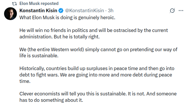 t7 Elon Musk reposted Konstantin Kisin &bull; @KonstantinKisin - 3h What Elon Musk is doing is genuinely heroic. g&bull;.. He will win no friends in politics and will be ostracised by the current administration. But he is totally right. We (the entire Western world) simply cannot go on pretending our way of life is sustainable. Historically, countries build up surpluses in peace time and then go into debt to fight wars. We are going into more and more debt during peace time. Clever economists will tell you this is sustainable. It is not. And someone has to do something about it.