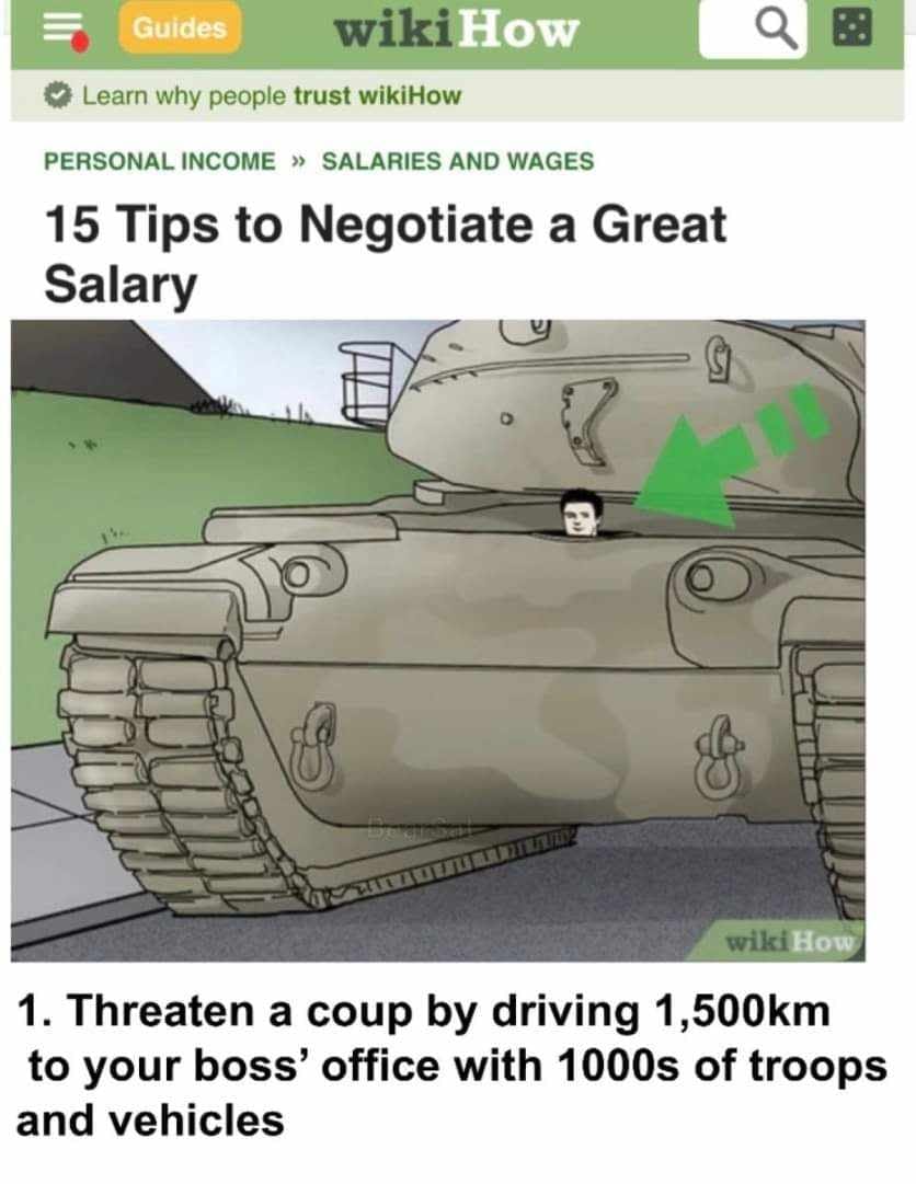 Guides wikiHow Learn why people trust wikiHow PERSONAL INCOME &raquo; SALARIES AND WAGES 15 Tips to Negotiate a Great Salary wiki How 1. Threaten a coup by driving 1,500km to your boss' office with 1000s of troops and vehicles