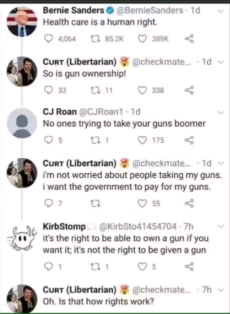 Bernie Sanders &copy; @BernieSanders &bull; 1d Health care is a human right. 4,064 t7 85.2K &copy; 389K CURT (Libertarian) So is gun ownership! 33 17 11 C7 338 @checkmate... &bull; 1d v CJ Roan @CJRoan1 &bull; 1d No ones trying to take your guns boomer 17 1 175 CURT (Libertarian) @checkmate... &bull; 1d y i'm not worried about people taking my guns. i want the government to pay for my guns. 7 55 ＜ KirbStomp @KirbSto41454704: 7h it's the right to be able to own a gun if you want it; it's not the right to be given a gun 1/ ① 1 CURT (Libertarian) Oh. Is that how rights work? @checkmate. &bull; 7h v