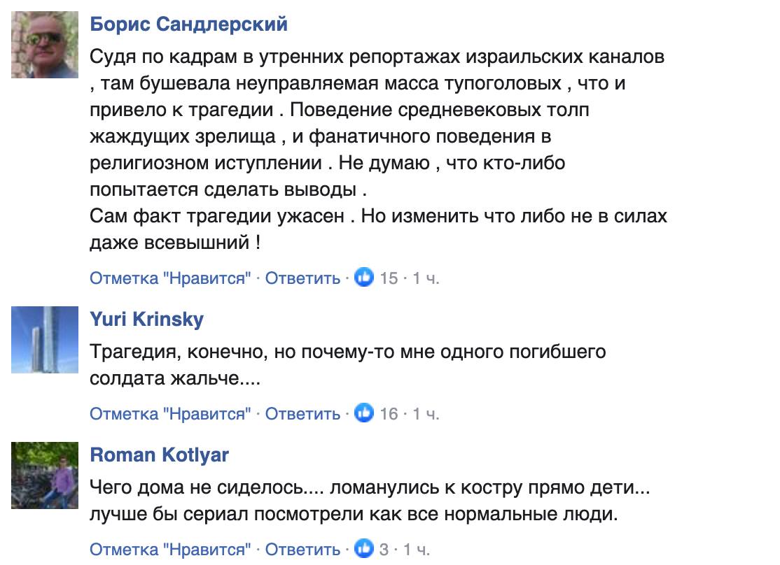 Борис Сандлерский Судя по кадрам в утренних репортажах израильских каналов , там бушевала неуправляемая масса тупоголовых, что и привело к трагедии . Поведение средневековых толп жаждущих зрелища, и фанатичного поведения в религиозном иступлении. Не думаю, что кто-либо попытается сделать выводы . Сам факт трагедии ужасен . Но изменить что либо не в силах даже всевышний ! Отметка "Нравится" &bull; Ответить &bull; Ф 15 &bull; 1 4. Yuri Krinsky Трагедия, конечно, но почему-то мне одного погибшего солдата жальче.... Отметка "Нравится" &bull; Ответить &bull; Ф 16 &bull; 1 ч. Roman Kotlyar Чего дома не сиделось.... ломанулись к костру прямо дети... лучше бы сериал посмотрели как все нормальные люди. Отметка "Нравится" &bull; Ответить &bull; Ф 3 &bull; 1 ч.