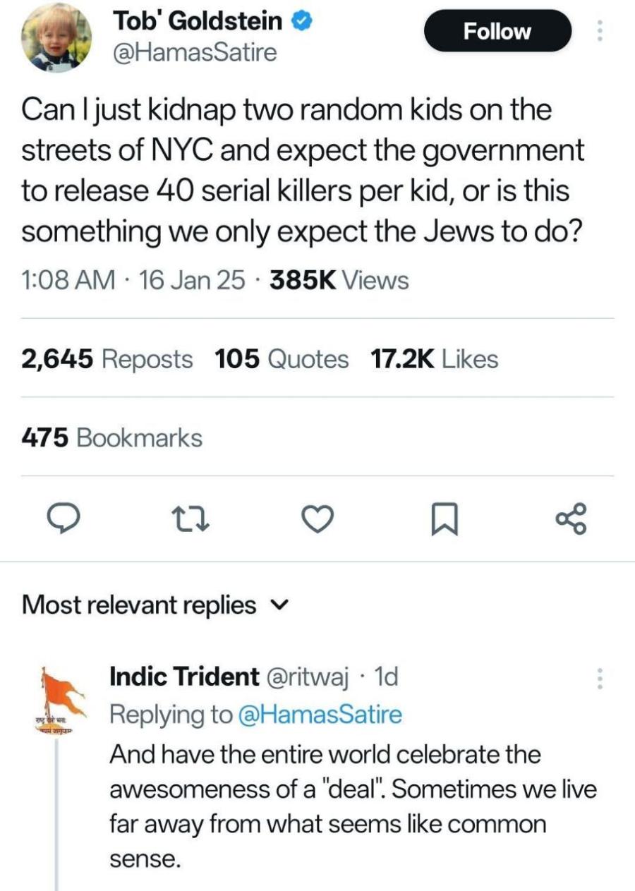 Tob' Goldstein &bull; @HamasSatire Follow Can I just kidnap two random kids on the streets of NYC and expect the government to release 40 serial killers per kid, or is this something we only expect the Jews to do? 1:08 AM &bull; 16 Jan 25 &bull; 385K Views 2,645 Reposts 105 Quotes 17.2K Likes 475 Bookmarks Most relevant replies v Indic Trident @ritwaj &bull; 1d Replying to @HamasSatire And have the entire world celebrate the awesomeness of a "deal". Sometimes we live far away from what seems like common sense.