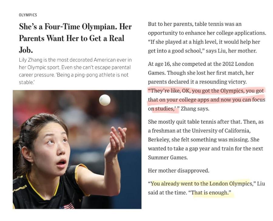OLYMPICS She's a Four-Time Olympian. Her Parents Want Her to Get a Real Job. Lily Zhang is the most decorated American ever in her Olympic sport. Even she can't escape parental career pressure. 'Being a ping-pong athlete is not stable. But to her parents, table tennis was an opportunity to enhance her college applications. "If she played at a high level, it would help her get into a good school," says Liu, her mother. At age 16, she competed at the 2012 London Games. Though she lost her first match, her parents declared it a resounding victory. "They're like, OK, you got the Olympics, you got that on your college apps and now you can focus on studies, " Zhang says. She mostly quit table tennis after that. Then, as a freshman at the University of California, Berkeley, she felt something was missing. She wanted to take a gap year and train for the next Summer Games. Her mother disapproved. "You already went to the London Olympics," Liu said at the time. "That is enough."