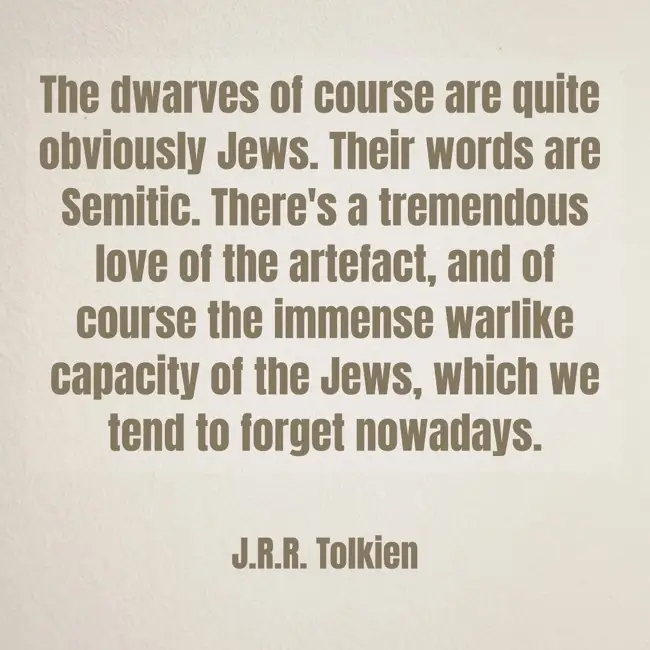 The dwarves of course are quite obviously Jews. Their words are Semitic. There's a tremendous love of the artefact, and of course the immense warlike capacity of the Jews, which we tend to forget nowadays. J.R.R. Tolkien