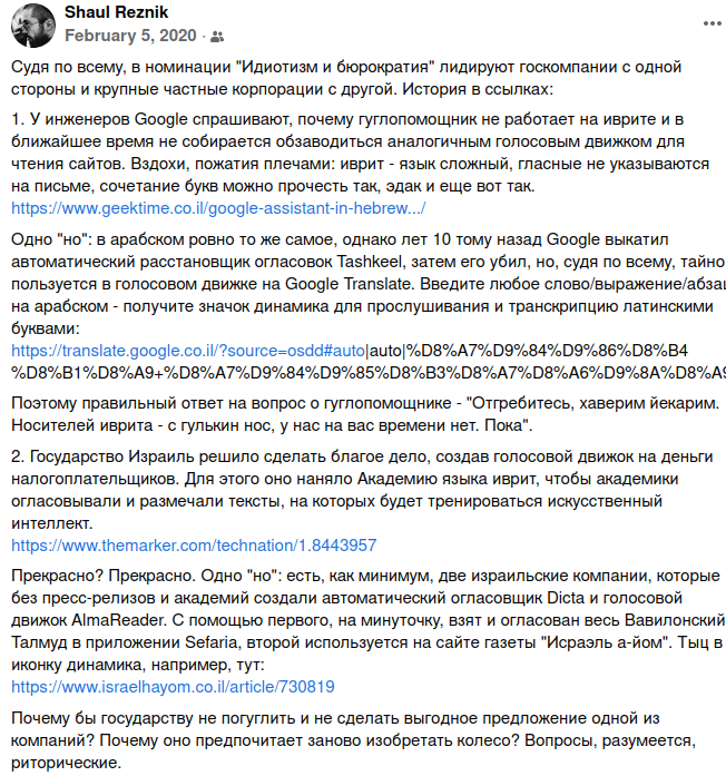 Shaul Reznik February 5, 2020 - & Судя по всему, в номинации "Идиотизм и бюрократия" лидируют госкомпании с одной стороны и крупные частные корпорации с другой. История в ссылках: 1. У инженеров Google спрашивают, почему гуглопомощник не работает на иврите и в ближайшее время не собирается обзаводиться аналогичным голосовым движком для чтения сайтов. Вздохи, пожатия плечами: иврит - язык сложный, гласные не указываются на письме, сочетание букв можно прочесть так, эдак и еще вот так. https://www.geektime.co.il/google-assistant-in-hebrew&hellip;./ Одно "но": в арабском ровно то же самое, однако лет 10 тому назад Google выкатил автоматический расстановщик огласовок Tashkeel, затем его убил, но, судя по всему, тайно пользуется в голосовом движке на Google Translate. Введите любое слово/выражение/абза на арабском - получите значок динамика для прослушивания и транскрипцию латинскими буквами: https://translate.google.co.il/?source=osdd#auto|auto|%D8%A7%D9%84%D9%86%D8%B4 %D8%B1%D8%A9+%D8%A7%D9%84%D9%85%D8%B3%D8%A7%D8%A6%D9%8А%D8%А Поэтому правильный ответ на вопрос о гуглопомощнике - "Отгребитесь, хаверим йекарим. Носителей иврита - с гулькин нос, у нас на вас времени нет. Пока". 2. Государство Израиль решило сделать благое дело, создав голосовой движок на деньги налогоплательщиков. Для этого оно наняло Академию языка иврит, чтобы академики огласовывали и размечали тексты, на которых будет тренироваться искусственный интеллект. https://www.themarker.com/technation/1.8443957 Прекрасно? Прекрасно. Одно "но": есть, как минимум, две израильские компании, которые без пресс-релизов и академий создали автоматический огласовщик Dicta и голосовой движок AlmaReader. С помощью первого, на минуточку, взят и огласован весь Вавилонский Талмуд в приложении Sefaria, второй используется на сайте газеты "Исраэль а-йом". Тыц в иконку динамика, например, тут: https://www.israelhayom.co.il/article/730819 Почему бы государству не погуглить и не сделать выгодное предложение одной из компаний? Почему оно предпочитает заново изобретать колесо? Вопросы, разумеется, риторические.
