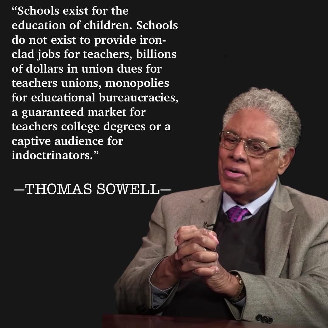 "Schools exist for the education of children. Schools do not exist to provide iron- clad jobs for teachers, billions of dollars in union dues for teachers unions, monopolies for educational bureaucracies, a guaranteed market for teachers college degrees or a captive audience for indoctrinators." -THOMAS SOWELL-