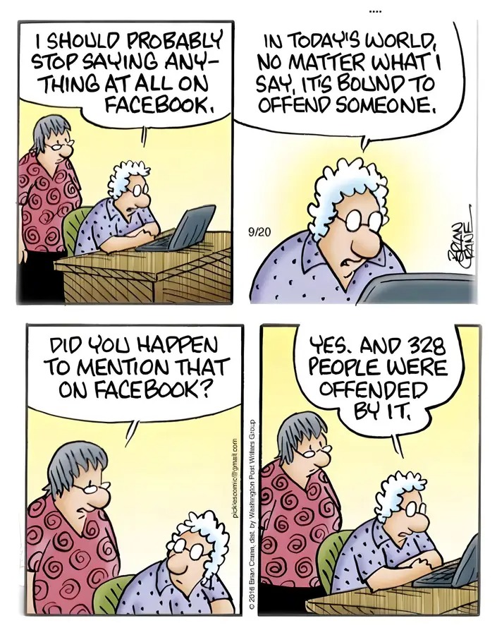 I SHOULO PROBABLY STOP SAYING ANY- THING AT ALLON FACEBOOK, IN TODAYIS WORLD, NO MATTER WHATI SAY, IT'S BOUND TO OFFEND SOMEONE. 9/20 DID YOU HAPPEN TO MENTION THAT ON FACEBOOK? YES. AND 328 PEOPLE WERE OFFENDED BY ІТ. &copy; 2016 Ersan Crana, dest by Washagion Post Wiitees Group