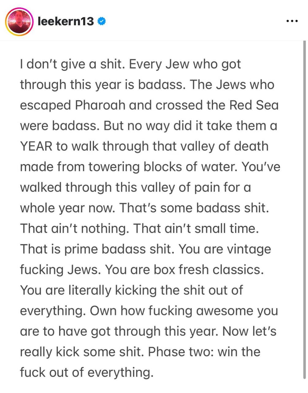 leekern13 &bull; &bull; &bull; I don't give a shit. Every Jew who got through this year is badass. The Jews who escaped Pharoah and crossed the Red Sea were badass. But no way did it take them a YEAR to walk through that valley of death made from towering blocks of water. You've walked through this valley of pain for a whole year now. That's some badass shit. That ain't nothing. That ain't small time. That is prime badass shit. You are vintage fucking Jews. You are box fresh classics. You are literally kicking the shit out of everything. Own how fucking awesome you are to have got through this year. Now let's really kick some shit. Phase two: win the fuck out of everything.