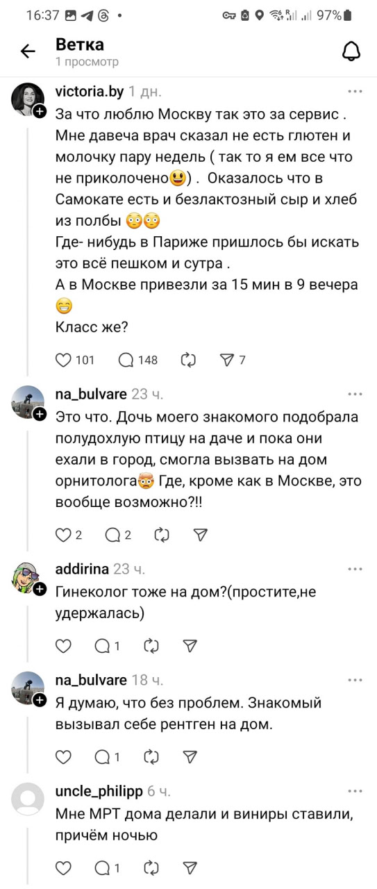 16:3704@&bull; * Ветка 1 просмотр 1| 97% victoria.by 1 дн. + За что люблю Москву так это за сервис. Мне давеча врач сказал не есть глютен и молочку пару недель ( так то я ем все что не приколочено) . Оказалось что в Самокате есть и безлактозный сыр и хлеб из полбы Где- нибудь в Париже пришлось бы искать это всё пешком и сутра. А в Москве привезли за 15 мин в 9 вечера Класс же? O101 Q148077 na_bulvare 23 . + Это что. Дочь моего знакомого подобрала полудохлую птицу на даче и пока они ехали в город, смогла вызвать на дом орнитолога со Где, кроме как в Москве, это вообще возможно?!! 02 Qг 0 addirina 23 ч. &bull; Гинеколог тоже на дом?(простите,не удержалась) na_bulvare 18 ч. + &bull; Я думаю, что без проблем. Знакомый вызывал себе рентген на дом. SO1CY uncle_philipp 6 ч. Мне МРТ дома делали и виниры ставили, причём ночью